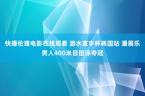 快播伦理电影在线观看 游水寰宇杯韩国站 潘展乐男人400米目田泳夺冠