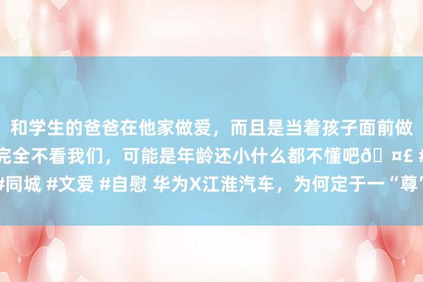 和学生的爸爸在他家做爱，而且是当着孩子面前做爱，太刺激了，孩子完全不看我们，可能是年龄还小什么都不懂吧🤣 #同城 #文爱 #自慰 华为X江淮汽车，为何定于一“尊”？看似随机，实则势必