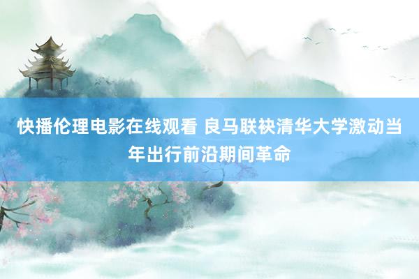 快播伦理电影在线观看 良马联袂清华大学激动当年出行前沿期间革命