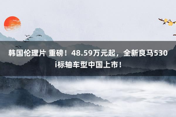 韩国伦理片 重磅！48.59万元起，全新良马530i标轴车型中国上市！