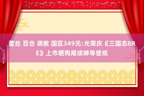 蕾丝 百合 调教 国区349元:光荣庆《三国志8RE》上市晒狗尾续蝉等壁纸