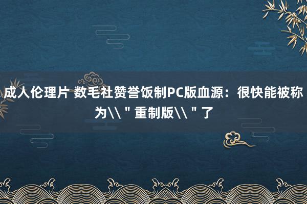 成人伦理片 数毛社赞誉饭制PC版血源：很快能被称为\＂重制版\＂了