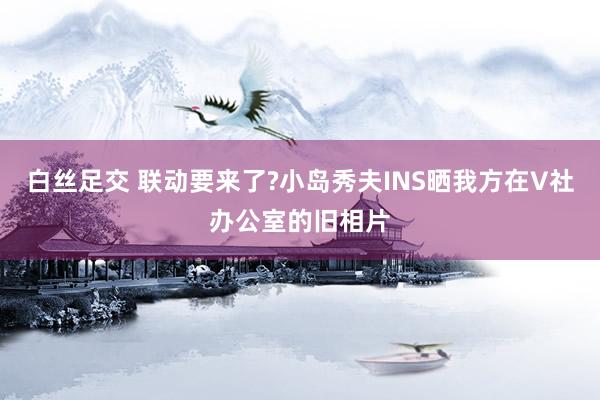 白丝足交 联动要来了?小岛秀夫INS晒我方在V社办公室的旧相片