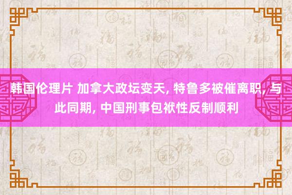 韩国伦理片 加拿大政坛变天， 特鲁多被催离职， 与此同期， 中国刑事包袱性反制顺利