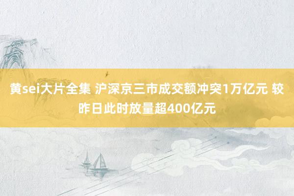 黄sei大片全集 沪深京三市成交额冲突1万亿元 较昨日此时放量超400亿元