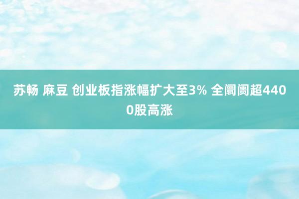 苏畅 麻豆 创业板指涨幅扩大至3% 全阛阓超4400股高涨