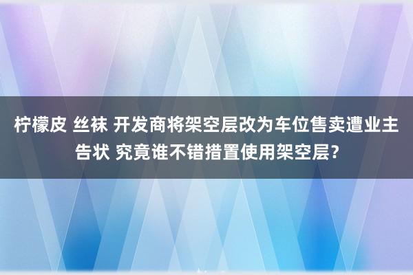 柠檬皮 丝袜 开发商将架空层改为车位售卖遭业主告状 究竟谁不错措置使用架空层？