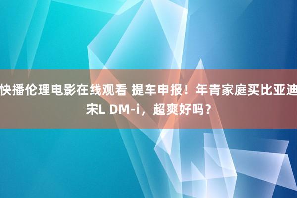 快播伦理电影在线观看 提车申报！年青家庭买比亚迪宋L DM-i，超爽好吗？