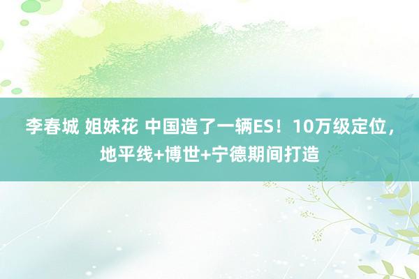 李春城 姐妹花 中国造了一辆ES！10万级定位，地平线+博世+宁德期间打造