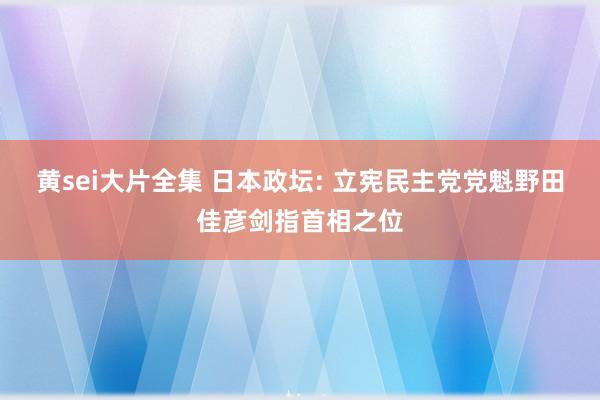 黄sei大片全集 日本政坛: 立宪民主党党魁野田佳彦剑指首相之位