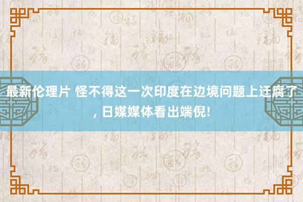 最新伦理片 怪不得这一次印度在边境问题上迂腐了， 日媒媒体看出端倪!