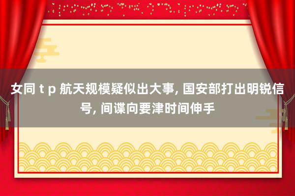 女同 t p 航天规模疑似出大事， 国安部打出明锐信号， 间谍向要津时间伸手