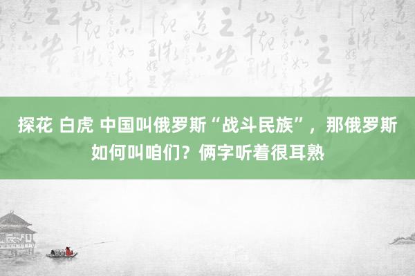 探花 白虎 中国叫俄罗斯“战斗民族”，那俄罗斯如何叫咱们？俩字听着很耳熟