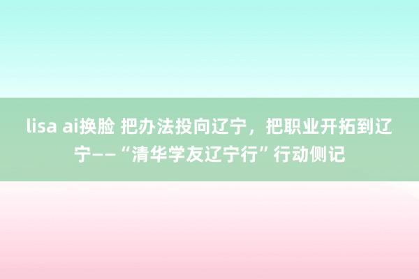 lisa ai换脸 把办法投向辽宁，把职业开拓到辽宁——“清华学友辽宁行”行动侧记