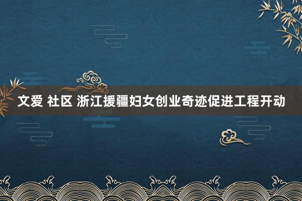 文爱 社区 浙江援疆妇女创业奇迹促进工程开动