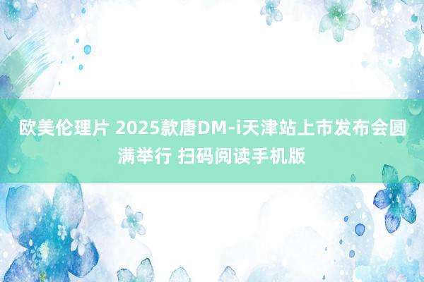 欧美伦理片 2025款唐DM-i天津站上市发布会圆满举行 扫码阅读手机版