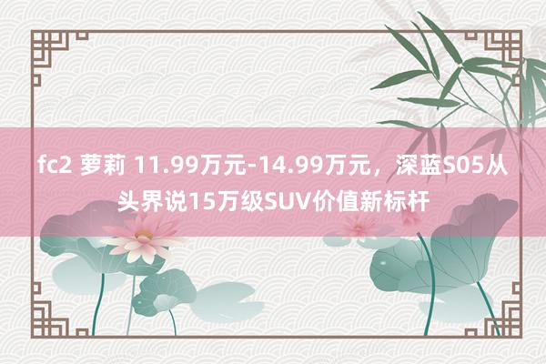 fc2 萝莉 11.99万元-14.99万元，深蓝S05从头界说15万级SUV价值新标杆