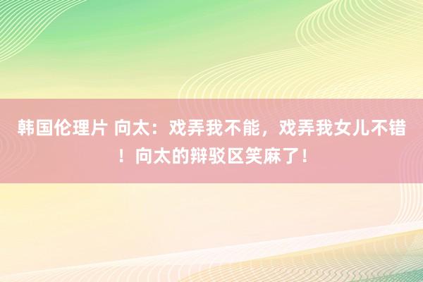 韩国伦理片 向太：戏弄我不能，戏弄我女儿不错！向太的辩驳区笑麻了！