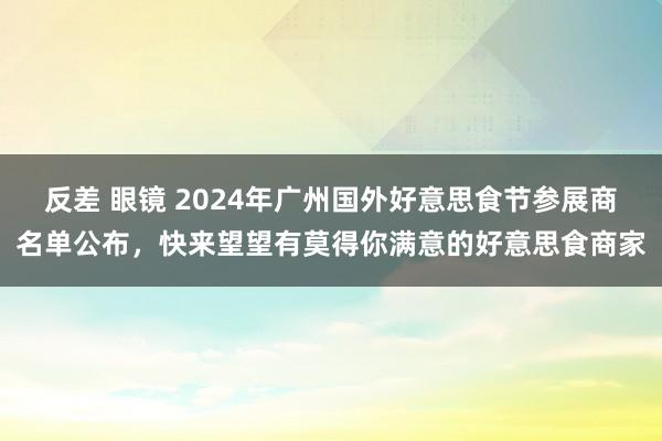 反差 眼镜 2024年广州国外好意思食节参展商名单公布，快来望望有莫得你满意的好意思食商家