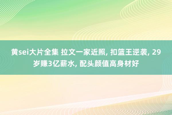 黄sei大片全集 拉文一家近照， 扣篮王逆袭， 29岁赚3亿薪水， 配头颜值高身材好