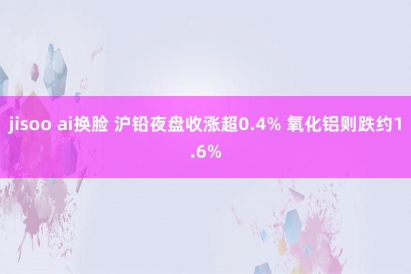 jisoo ai换脸 沪铅夜盘收涨超0.4% 氧化铝则跌约1.6%