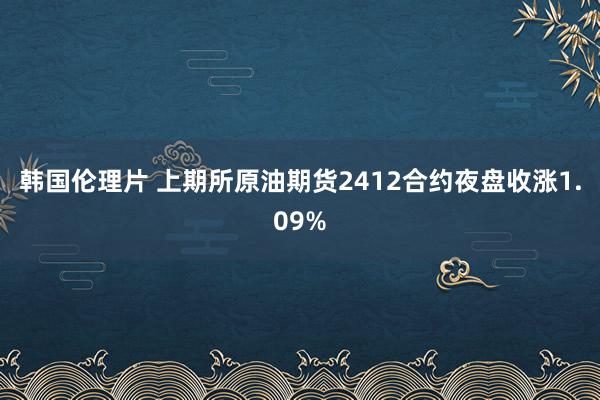 韩国伦理片 上期所原油期货2412合约夜盘收涨1.09%