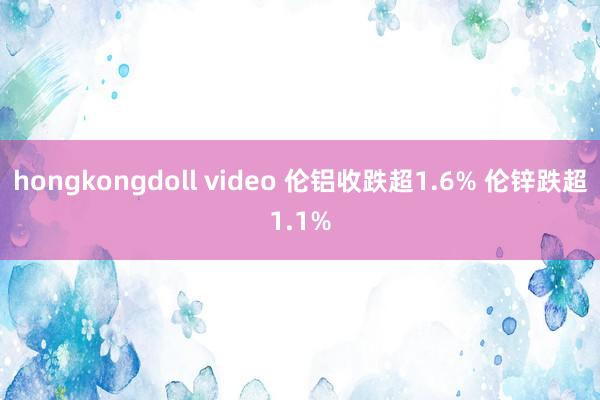 hongkongdoll video 伦铝收跌超1.6% 伦锌跌超1.1%