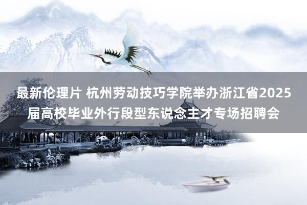 最新伦理片 杭州劳动技巧学院举办浙江省2025届高校毕业外行段型东说念主才专场招聘会