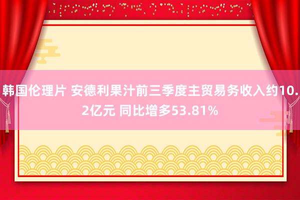 韩国伦理片 安德利果汁前三季度主贸易务收入约10.2亿元 同比增多53.81%