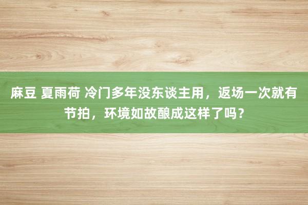 麻豆 夏雨荷 冷门多年没东谈主用，返场一次就有节拍，环境如故酿成这样了吗？