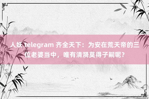 人妖 telegram 齐全天下：为安在荒天帝的三位老婆当中，唯有清漪莫得子嗣呢？