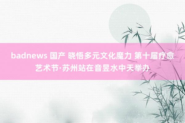 badnews 国产 晓悟多元文化魔力 第十届疗愈艺术节·苏州站在音昱水中天举办