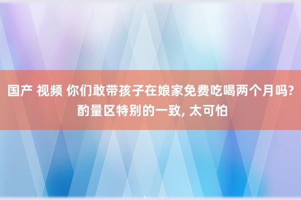 国产 视频 你们敢带孩子在娘家免费吃喝两个月吗? 酌量区特别的一致， 太可怕