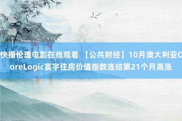 快播伦理电影在线观看 【公共财经】10月澳大利亚CoreLogic寰宇住房价值指数连结第21个月高涨