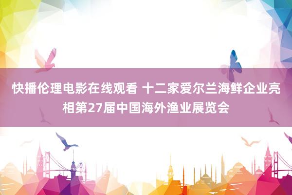 快播伦理电影在线观看 十二家爱尔兰海鲜企业亮相第27届中国海外渔业展览会