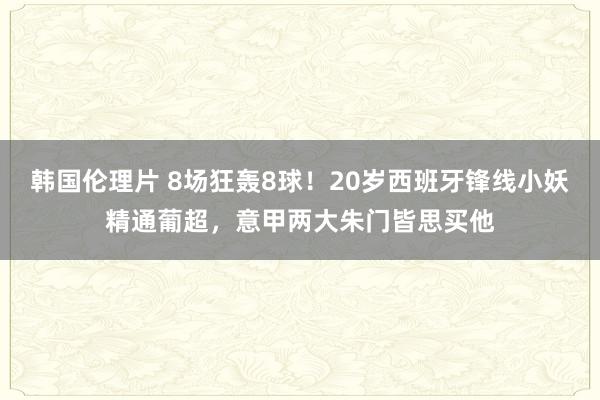 韩国伦理片 8场狂轰8球！20岁西班牙锋线小妖精通葡超，意甲两大朱门皆思买他