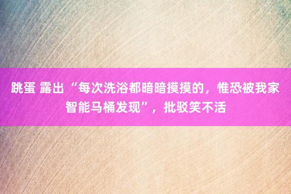 跳蛋 露出 “每次洗浴都暗暗摸摸的，惟恐被我家智能马桶发现”，批驳笑不活