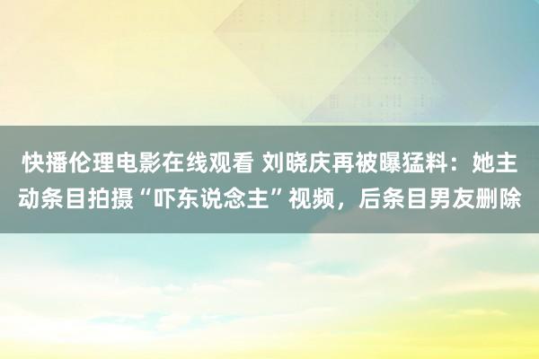 快播伦理电影在线观看 刘晓庆再被曝猛料：她主动条目拍摄“吓东说念主”视频，后条目男友删除