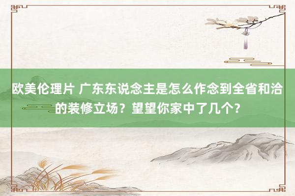 欧美伦理片 广东东说念主是怎么作念到全省和洽的装修立场？望望你家中了几个？