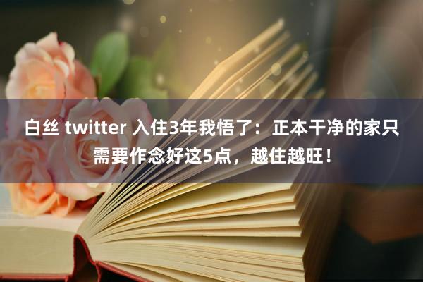 白丝 twitter 入住3年我悟了：正本干净的家只需要作念好这5点，越住越旺！