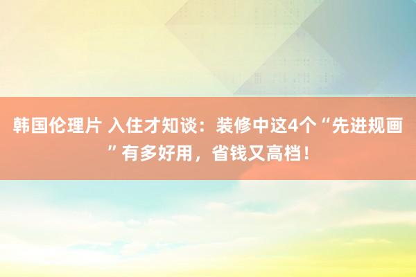 韩国伦理片 入住才知谈：装修中这4个“先进规画”有多好用，省钱又高档！