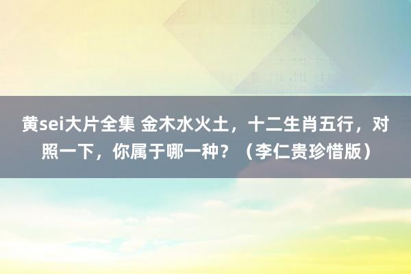 黄sei大片全集 金木水火土，十二生肖五行，对照一下，你属于哪一种？（李仁贵珍惜版）