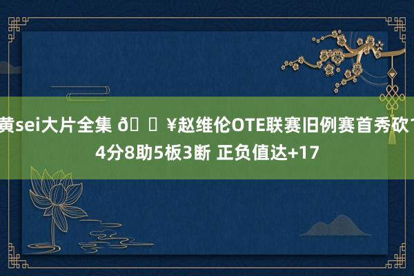 黄sei大片全集 🎥赵维伦OTE联赛旧例赛首秀砍14分8助5板3断 正负值达+17