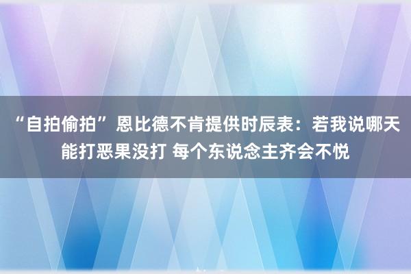 “自拍偷拍” 恩比德不肯提供时辰表：若我说哪天能打恶果没打 每个东说念主齐会不悦