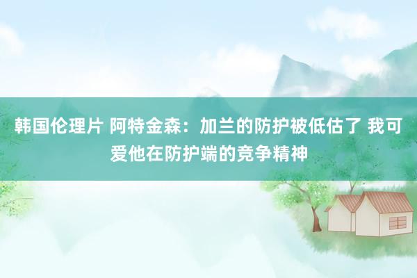 韩国伦理片 阿特金森：加兰的防护被低估了 我可爱他在防护端的竞争精神