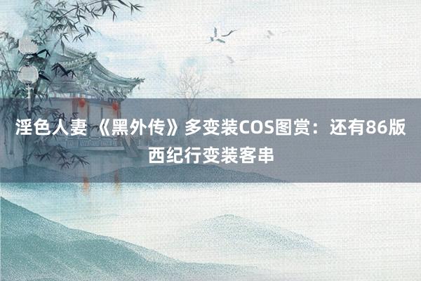 淫色人妻 《黑外传》多变装COS图赏：还有86版西纪行变装客串