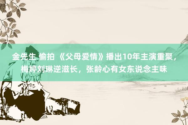 金先生 偷拍 《父母爱情》播出10年主演重聚，梅婷刘琳逆滋长，张龄心有女东说念主味