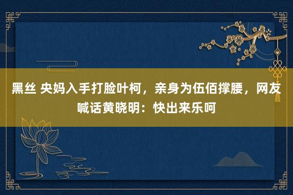 黑丝 央妈入手打脸叶柯，亲身为伍佰撑腰，网友喊话黄晓明：快出来乐呵