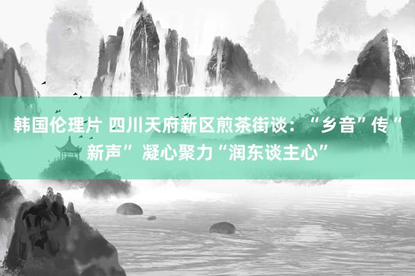 韩国伦理片 四川天府新区煎茶街谈：“乡音”传“新声” 凝心聚力“润东谈主心”