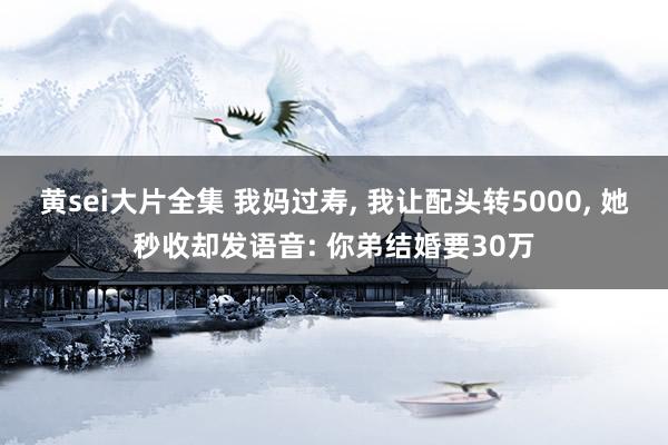 黄sei大片全集 我妈过寿， 我让配头转5000， 她秒收却发语音: 你弟结婚要30万